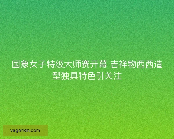 国象女子特级大师赛开幕 吉祥物西西造型独具特色引关注