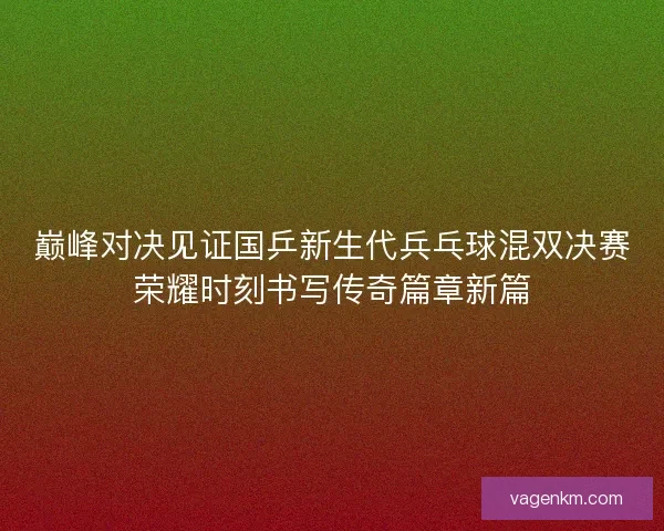 巅峰对决见证国乒新生代兵乓球混双决赛荣耀时刻书写传奇篇章新篇