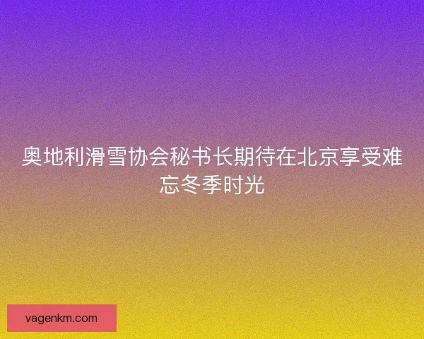 奥地利滑雪协会秘书长期待在北京享受难忘冬季时光