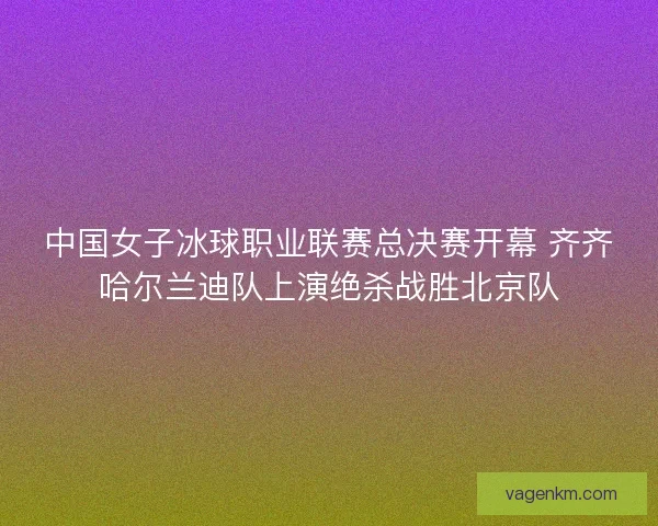 中国女子冰球职业联赛总决赛开幕 齐齐哈尔兰迪队上演绝杀战胜北京队