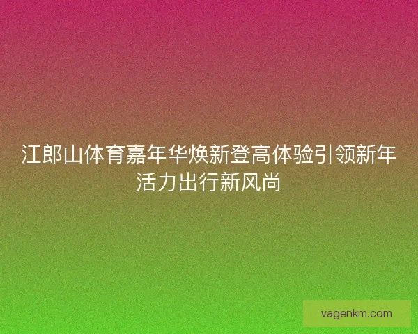 江郎山体育嘉年华焕新登高体验引领新年活力出行新风尚