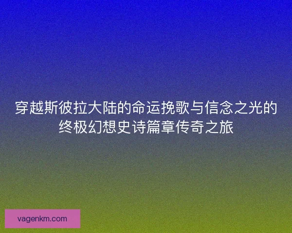 穿越斯彼拉大陆的命运挽歌与信念之光的终极幻想史诗篇章传奇之旅