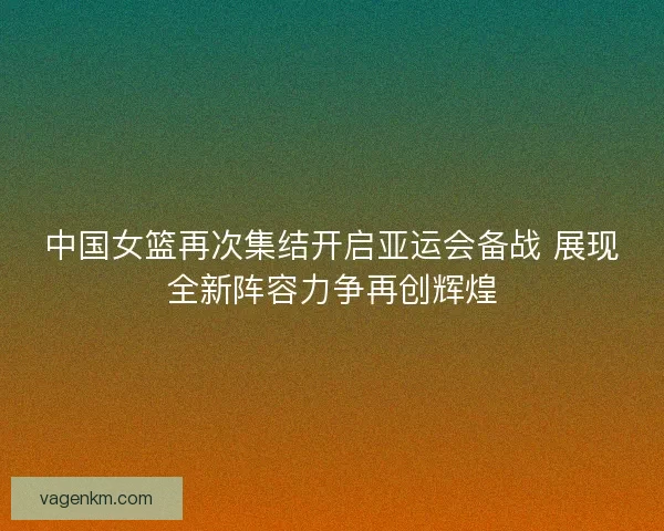 中国女篮再次集结开启亚运会备战 展现全新阵容力争再创辉煌