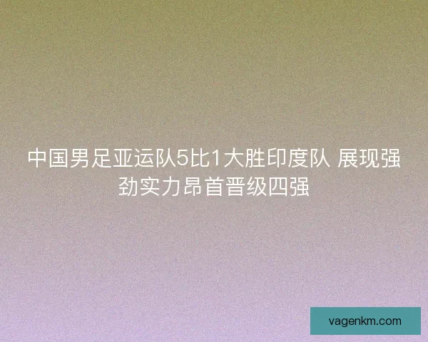 中国男足亚运队5比1大胜印度队 展现强劲实力昂首晋级四强