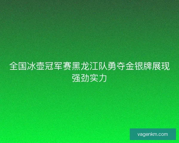 全国冰壶冠军赛黑龙江队勇夺金银牌展现强劲实力