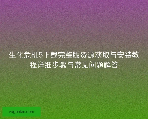 生化危机5下载完整版资源获取与安装教程详细步骤与常见问题解答