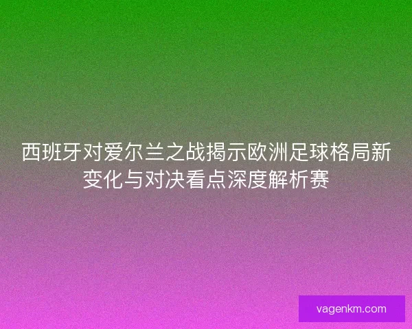 西班牙对爱尔兰之战揭示欧洲足球格局新变化与对决看点深度解析赛